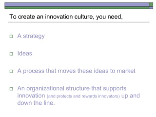  A strategy
 Ideas
 A process that moves these ideas to market
 An organizational structure that supports
innovation (and protects and rewards innovators) up and
down the line.
To create an innovation culture, you need,
 