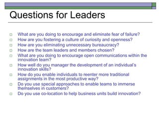 Questions for Leaders
 What are you doing to encourage and eliminate fear of failure?
 How are you fostering a culture of curiosity and openness?
 How are you eliminating unnecessary bureaucracy?
 How are the team leaders and members chosen?
 What are you doing to encourage open communications within the
innovation team?
 How well do you manager the development of an individual’s
innovation skills?
 How do you enable individuals to reenter more traditional
assignments in the most productive way?
 Do you use special approaches to enable teams to immerse
themselves in customers?
 Do you use co-location to help business units build innovation?
 