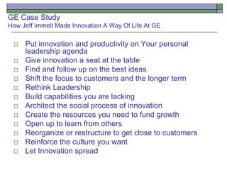 GE Case Study
How Jeff Immelt Made Innovation A Way Of Life At GE
 Put innovation and productivity on Your personal
leadership agenda
 Give innovation a seat at the table
 Find and follow up on the best ideas
 Shift the focus to customers and the longer term
 Rethink Leadership
 Build capabilities you are lacking
 Architect the social process of innovation
 Create the resources you need to fund growth
 Open up to learn from others
 Reorganize or restructure to get close to customers
 Reinforce the culture you want
 Let Innovation spread
 
