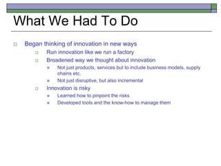 What We Had To Do
 Began thinking of innovation in new ways
 Run innovation like we run a factory
 Broadened way we thought about innovation
 Not just products, services but to include business models, supply
chains etc.
 Not just disruptive, but also incremental
 Innovation is risky
 Learned how to pinpoint the risks
 Developed tools and the know-how to manage them
 