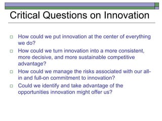 Critical Questions on Innovation
 How could we put innovation at the center of everything
we do?
 How could we turn innovation into a more consistent,
more decisive, and more sustainable competitive
advantage?
 How could we manage the risks associated with our all-
in and full-on commitment to innovation?
 Could we identify and take advantage of the
opportunities innovation might offer us?
 