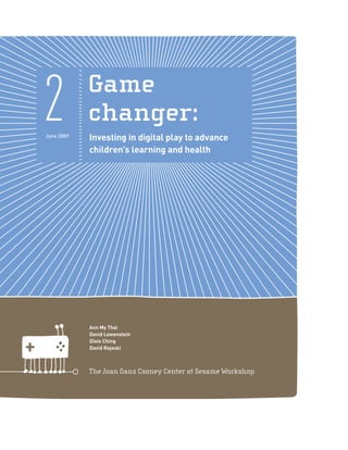 2
June 2009
            Game
            changer:
            Investing in digital play to advance
            children's learning and health




            Ann My Thai
            David Lowenstein
            Dixie Ching
            David Rejeski



            The Joan Ganz Cooney Center at Sesame Workshop
 