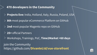 470 developers in the Community
8th most popular eCommerce Platform on GitHub
2nd most popular Magento repo on GitHub
25+ official Partners
join the Community
https://github.com/DivanteLtd/vue-storefront
Projects live: India, Holland, Italy, Russia, Poland, USA
Workshops, Trainings, PoC, Time2Market <60 days
 