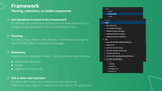 Framework
Theming, extensions, re-usable components
Vue Storefront is meant to be a Framework
It’s divided to re-usable Vue components and Vuex data stores. It’s
designed to be updateable without modifying the Core.
Theming
You can put your theme under /themes - which inherits (using Vue
Mixins) all the default components and pages
Extensions
Extensions are registered in app.js - you can add your own features:
● additional Vuex stores,
● routes,
● pages and components
SSR & client side hydration
For better SEO results we’re using Server Side Rendering
(https://ssr.vuejs.org/en/) - basically it’s not a typical SPA application
 