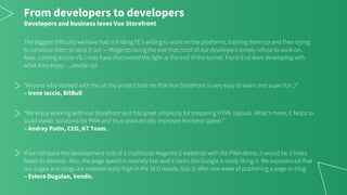 From developers to developers
Developers and business loves Vue Storefront
The biggest difficulty we have had is finding FE’s willing to work on the platforms, training them up and then trying
to convince them to stick it out — Magento being the one that most of our developers simply refuse to work on.
Now, coming across VS, I may have discovered the light at the end of the tunnel. Front-End devs developing with
what they enjoy….JavaScript.
“Anyone who worked with me on the project told me that Vue Storefront is very easy to learn and super fun ;)”
– Irene Iaccio, BitBull
“We enjoy working with Vue Storefront as it has great simplicity for preparing HTML layouts. What’s more, it helps to
build elastic solutions for PWA and thus dramatically improves frontend speed.”
– Andrey Putin, CEO, KT Team.
If we compare the development cost of a traditional Magento 2 webshop with the PWA demo, it would be 3 times
faster to develop. Also, the page speed is insanely fast and it looks like Google is really liking it. We experienced that
our pages and blogs are indexed really high in the SEO results (top 3) after one week of publishing a page or blog
– Estera Dugulan, Vendic.
 