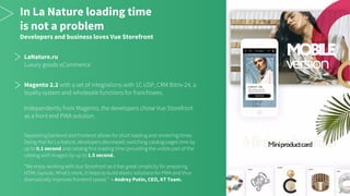 In La Nature loading time
is not a problem
Developers and business loves Vue Storefront
LaNature.ru
Luxury goods eCommerce
Magento 2.2 with a set of integrations with 1C USP, CRM Bitrix-24, a
loyalty system and wholesale functions for franchisees.
Independently from Magento, the developers chose Vue Storefront
as a front end PWA solution.
Separating backend and frontend allows for short loading and rendering times.
Doing that for La Nature, developers decreased: switching catalog pages time by
up to 0.1 second and catalog first loading time (providing the visible part of the
catalog with images) by up to 1.5 second.
“We enjoy working with Vue Storefront as it has great simplicity for preparing
HTML layouts. What’s more, it helps to build elastic solutions for PWA and thus
dramatically improves frontend speed.” – Andrey Putin, CEO, KT Team.
 