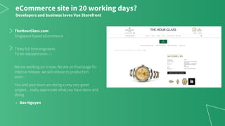 TheHourGlass.com
Singapore based eCommerce
Three full time engineers
To be released soon :-)
We are working on it now, We are on final stage for
internal release, we will release to production
soon…
You and your team are doing a very very great
project…really appreciate what you have done and
doing
- Bao Nguyen
eCommerce site in 20 working days?
Developers and business loves Vue Storefront
 