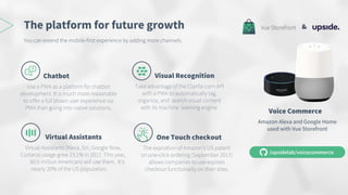 The platform for future growth
Visual Recognition
Take advantage of the Clarifai.com API
with a PWA to automatically tag,
organize, and search visual content
with its machine learning engine.
Chatbot
Use a PWA as a platform for chatbot
development. It is much more reasonable
to offer a full blown user experience via
PWA than going into native solutions.
Virtual Assistants
Virtual Assistants (Alexa, Siri, Google Now,
Cortana) usage grew 23.1% in 2017. This year,
60.5 million Americans will use them. It’s
nearly 20% of the US population.
One Touch checkout
The expiration of Amazon’s US patent
on one-click ordering (September 2017)
allows companies to use express
checkout functionality on their sites.
You can extend the mobile-first experience by adding more channels.
Voice Commerce
Amazon Alexa and Google Home
used with Vue Storefront
&
 