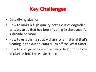 Key Challenges
• Detoxifying plastics
• How to make a high quality bottle out of degraded,
  brittle plastic that has been floating in the ocean for
  a decade or more
• How to establish a supply chain for a material that’s
  floating in the ocean 2000 miles off the West Coast
• How to change consumer behavior to stop the flow
  of plastics into the waste stream
 