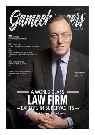 GamechangersMAGAZINE
ELEVEN / 15
LAW FIRM
Commercially Savvy & Confidential
P20
FROM GM TO GC
HIP HOP’S NEW POWER KINGS
P46
SHALE TECHNOLOGY
A GAMECHANGER FOR THE GLOBAL OIL MARKET
P40
ACQUISITIONS AND ABC DUE DILIGENCE:
THE LAW AND UNINTENDED CONSEQUENCES
P62
VIDEO GAME-CHANGING
WITH ACTIVISION BLIZZARD
P64
BUSINESS THROUGH THE EYES OF H.E.
Dr AMBASSADOR TAL EDGARS
P80
Quentin Bargate.
Senior Partner.
Bargate Murray
Business Lawyers
A WORLD CLASS
EXPERTS IN SUPERYACHTS
TM
 