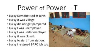 Power of Power – T
• Lucky Demonetised at Birth
• Lucky it was Village.
• Lucky did not get pampered
• Lucky I was unemployed
• Lucky I was under employed
• Lucky it was closed.
• Lucky to start from station.
• Lucky I resigned BARC job too
 