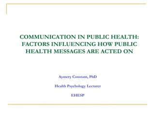 COMMUNICATION IN PUBLIC HEALTH:
FACTORS INFLUENCING HOW PUBLIC
HEALTH MESSAGES ARE ACTED ON
Aymery Constant, PhD
Health Psychology Lecturer
EHESP
 