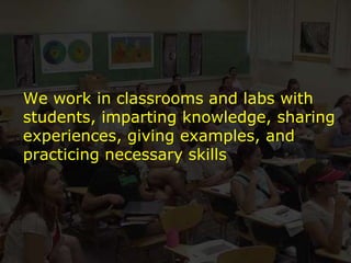 We work in classrooms and labs with students, imparting knowledge, sharing experiences, giving examples, and practicing necessary skills 