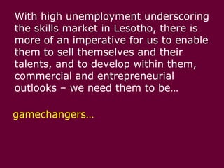 With high unemployment underscoring the skills market in Lesotho, there is more of an imperative for us to enable them to sell themselves and their talents, and to develop within them, commercial and entrepreneurial outlooks – we need them to be…gamechangers…