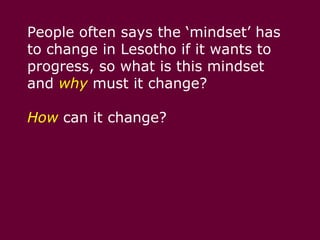 People often says the ‘mindset’ has to change in Lesotho if it wants to progress, so what is this mindset and whymust it change? How can it change?