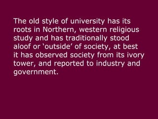 The old style of university has its roots in Northern, western religious study and has traditionally stood aloof or ‘outside’ of society, at best it has observed society from its ivory tower, and reported to industry and government. 