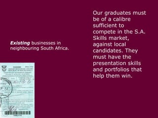 Existing businesses in neighbouring South Africa. Our graduates must be of a calibre sufficient to compete in the S.A. Skills market, against local candidates. They must have the presentation skills and portfolios that help them win. 