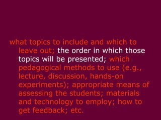 As an instructor, you make decisions about:what topics to include and which to leave out; the order in which those topics will be presented; which pedagogical methods to use (e.g., lecture, discussion, hands-on experiments); appropriate means of assessing the students; materials and technology to employ; how to get feedback; etc. 