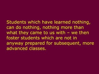 Students which have learned nothing, can do nothing, nothing more than what they came to us with – we then foster students which are not in anyway prepared for subsequent, more advanced classes.