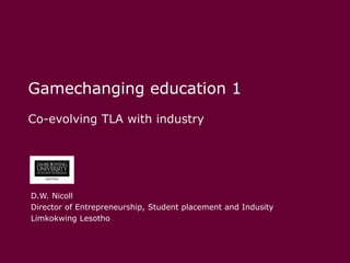 Gamechanging education 1,[object Object],Co-evolving TLA with industry,[object Object],D.W. Nicoll,[object Object],Director of Entrepreneurship, Student placement and Indusity,[object Object],Limkokwing Lesotho,[object Object]