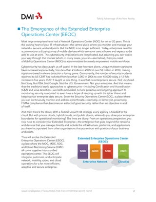 Taking Advantage of the New Reality



The Emergence of the Extended Enterprise
Operations Center (EEOC)
Most large enterprises have had a Network Operations Center (NOC) for ten or 20 years. This is
the pulsing heart of your IT infrastructure—the central place where you monitor and manage your
networks, servers, and endpoints. But the NOC is no longer sufficient. Today, enterprises need to
accommodate a dizzying array of mobile devices which everyone uses at home and expects to be
able to use at work. The cybersecurity implications are complicated, but assuming you can weave
your way through that morass (which, in many cases, you can—see below), then you need
a Mobility Operations Center (MOC) to accommodate this newly empowered mobile workforce.

Cybersecurity has also caught us off guard. In the last five years alone, unique malware signatures
have increased exponentially, from less than 2 million in 2005 to over 50 million in 2010, making
signature-based malware detection a losing game. Concurrently, the number of security incidents
reported to US-CERT has rocketed from less than 3,000 in 2006 to over 45,000 today, a 12-fold
increase in five years. If 2011 taught us one thing, it was that no enterprise is secure. Not Lockheed.
Not Sony. Not RSA. Not Google. Not the U.S. Government. Not your enterprise. And that means
that the traditional static approaches to cybersecurity – including Certification and Accreditation
(C&A) and virus detection – are both outmoded. A more proactive and ongoing approach to
monitoring security is required to even have a hope of keeping up with the cyber threat and
keeping your enterprise data secure. Enter the Security Operations Center (SOC), a place where
you can continuously monitor and address cyberthreats—reactively, or better yet, proactively.
FISMA compliance then becomes an artifact of good security, rather than an objective in and
of itself.

And then there’s the cloud. With a federal Cloud First strategy, every agency is headed to the
cloud. But with private clouds, hybrid clouds, and public clouds, where do you draw your enterprise
boundaries for operational monitoring? The lines are blurry. From an operations perspective, you
now have to consider your Extended Enterprise—the enterprise that goes beyond the networks
and devices that you manage directly and include the infrastructure, platforms, and applications
you have incorporated from other organizations that you entrust with portions of your business
and assets.

Thus will evolve the Extended
                                                   Extended Enterprise Operations Center
Enterprise Operations Center (EEOC),                             (EEOC)
a place where the NOC, MOC, SOC,
and Cloud Monitoring Service (CMC)
all come together into a unified                     NOC        MOC         SOC           CMC
operations center. The EEOC will
integrate, automate, and anticipate
network, mobility, cyber, and cloud
                                                       Enterprise Network               Cloud(s)
operations for a far more efficient,
adaptive and secure enterprise.




GAME-CHANGING IT SOLUTIONS FOR THE ENTERPRISE WHITE PAPER                                             2
 