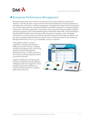 Taking Advantage of the New Reality



Enterprise Performance Management
Business process automation has been around since Henry Ford created the assembly line.
However, in the last ten years, service-oriented architectures (SOA) and evolutionary advances in
web application architecture, workflow management, and portal technology have all converged to
your transformational benefit. Standards like SOAP and IF-MAP enable you to integrate disparate
components, data feeds, applications, and sensors and tie physical and logical systems together,
automating operations with unprecedented speed and flexibility. Meanwhile, portal technologies
like Microsoft’s SharePoint have matured to offer the power to integrate, route, and display
information for a modern look and an efficient operation. Add some smart data visualization and
you have compelling dashboard decision support views of nearly every facet of your enterprise.
Manage performance—for you, your employees, and your customers.

These platforms allow an array of
capabilities, including automating the
FOIA process; audit tracking, managing
workflow and suspense items; performing
Enterprise Content Management;
delivering training in a video-on-demand
environment; and executing high-volume
e-commerce activities.

Graphical dashboards with filtering and
drill-down capabilities provide additional
intelligence tools for management. Trend
analysis tools provide intelligence on
how the enterprise has been managing
performance over time.




GAME-CHANGING IT SOLUTIONS FOR THE ENTERPRISE WHITE PAPER                                           3
 