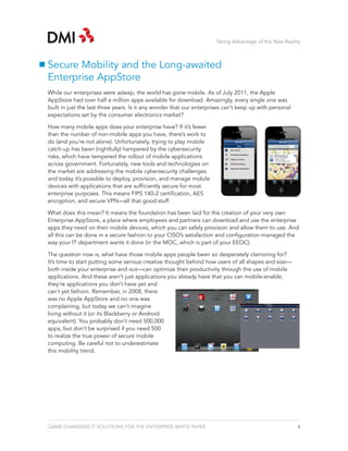 Taking Advantage of the New Reality



Secure Mobility and the Long-awaited
Enterprise AppStore
While our enterprises were asleep, the world has gone mobile. As of July 2011, the Apple
AppStore had over half a million apps available for download. Amazingly, every single one was
built in just the last three years. Is it any wonder that our enterprises can’t keep up with personal
expectations set by the consumer electronics market?

How many mobile apps does your enterprise have? If it’s fewer
than the number of non-mobile apps you have, there’s work to
do (and you’re not alone). Unfortunately, trying to play mobile
catch-up has been (rightfully) hampered by the cybersecurity
risks, which have tempered the rollout of mobile applications
across government. Fortunately, new tools and technologies on
the market are addressing the mobile cybersecurity challenges
and today it’s possible to deploy, provision, and manage mobile
devices with applications that are sufficiently secure for most
enterprise purposes. This means FIPS 140-2 certification, AES
encryption, and secure VPN—all that good stuff.

What does this mean? It means the foundation has been laid for the creation of your very own
Enterprise AppStore, a place where employees and partners can download and use the enterprise
apps they need on their mobile devices, which you can safely provision and allow them to use. And
all this can be done in a secure fashion to your CISO’s satisfaction and configuration managed the
way your IT department wants it done (in the MOC, which is part of your EEOC).

The question now is, what have those mobile apps people been so desperately clamoring for?
It’s time to start putting some serious creative thought behind how users of all shapes and size—
both inside your enterprise and out—can optimize their productivity through the use of mobile
applications. And these aren’t just applications you already have that you can mobile-enable;
they’re applications you don’t have yet and
can’t yet fathom. Remember, in 2008, there
was no Apple AppStore and no one was
complaining, but today we can’t imagine
living without it (or its Blackberry or Android
equivalent). You probably don’t need 500,000
apps, but don’t be surprised if you need 500
to realize the true power of secure mobile
computing. Be careful not to underestimate
this mobility trend.




GAME-CHANGING IT SOLUTIONS FOR THE ENTERPRISE WHITE PAPER                                               4
 