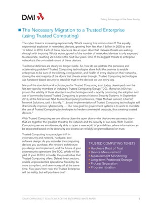 Taking Advantage of the New Reality



The Necessary Migration to a Trusted Enterprise
(using Trusted Computing)
The cyber threat is increasing exponentially. What’s causing this ominous trend? The equally
exponential explosion in networked devices, growing from less than 1 billion in 2005 to over
10 billion in 2010. Each of these devices is like an open door that malware threats are walking
through with impunity. What’s worse, growth of the number of networked devices is only expected
to accelerate, reaching 20 billion in the next four years. One of the biggest threats to enterprise
networks is the un-trusted nature of these devices.

Traditional defenses are clearly no longer viable. So, how do we address this pervasive and
accelerating problem? Trusted Computing technologies alone hold the promise to enable
enterprises to be sure of the identity, configuration, and health of every device on their networks,
closing the vast majority of the doors that threats enter through. Trusted Computing technologies
use hardware-based security to establish trust in the devices we use every day.

Many of the standards and technologies for Trusted Computing exist today, developed over the
last ten years by members of industry’s Trusted Computing Group (TCG). Moreover, NSA has
proven the validity of these standards and technologies and is openly promoting the adoption and
use of commodity-based Trusted Computing to protect National Security Systems. In September
2010, at the first annual NSA Trusted Computing Conference, NSA’s Michael Lamont, Chief of
Network Solutions, said it bluntly, “…broad implementation of Trusted Computing technologies will
dramatically improve cybersecurity. … Our new goal for government systems is to work to mandate
the use of Trusted Computing technologies to harden commercial products, thus creating trusted
devices.”

With Trusted Computing we are able to close the open doors—the devices we use every day—
that are together the greatest threat to the network and the security of our data. With Trusted
Computing we are simultaneously able to open a new world of possibilities, where information can
be separated based on its sensitivity and access can reliably be granted based on trust.

Trusted Computing is a paradigm shift in
cybersecurity and network, hardware, and
software design. As you consider the computing
devices you purchase, the network architecture           TRUSTED COMPUTING TENETS
you design and implement, and the future of your           Hardware Root of Trust
cybersecurity operations (the SOC, which will be           Device Measurement
part of your EEOC), consider the possibilities that        Measurement Monitoring
Trusted Computing offers: Defeat threat vectors,
                                                           Long-term Protected Storage
enable unprecedented operational flexibility, be
                                                           Process Separation
more compliant, and save money all at the same
time. Five years from now, the Trusted Enterprise          Program Isolation
will be reality, but will you have one?




GAME-CHANGING IT SOLUTIONS FOR THE ENTERPRISE WHITE PAPER                                              5
 