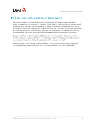 Taking Advantage of the New Reality



Client-side Virtualization: A New World
Most enterprises are cutting costs and creating efficiencies with data center consolidation,
server virtualization, and migration to the cloud. At the edge of the enterprise lies another pot of
proverbial gold: the client machine. Desktop (or laptop) virtualization creates a far more secure
and flexibly configurable user platform. Anyone who uses two computers at their desk will tell you
the potential efficiencies in virtualization are huge, and anyone who has paid for the duplicate
machines or the electric bill will tell you there’s money to be had in client-side virtualization.

Coupled with Trusted Network Connect (TNC) and secure virtual LANs—both components of a
Trusted Enterprise—secure virtualization also offers a newfound ability to dynamically configure
secure virtual networks on the fly. No cables to run. No hardware to install.

Imagine a world in which a new virtual network for a community of interest could be securely
configured and deployed in seconds, and torn down just as fast. That’s all possible today.




GAME-CHANGING IT SOLUTIONS FOR THE ENTERPRISE WHITE PAPER                                              6
 