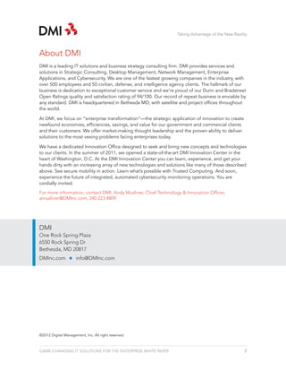 Taking Advantage of the New Reality



About DMI
DMI is a leading IT solutions and business strategy consulting firm. DMI provides services and
solutions in Strategic Consulting, Desktop Management, Network Management, Enterprise
Applications, and Cybersecurity. We are one of the fastest growing companies in the industry, with
over 500 employees and 50 civilian, defense, and intelligence agency clients. The hallmark of our
business is dedication to exceptional customer service and we’re proud of our Dunn and Bradstreet
Open Ratings quality and satisfaction rating of 94/100. Our record of repeat business is enviable by
any standard. DMI is headquartered in Bethesda MD, with satellite and project offices throughout
the world.

At DMI, we focus on “enterprise transformation”—the strategic application of innovation to create
newfound economies, efficiencies, savings, and value for our government and commercial clients
and their customers. We offer market-making thought leadership and the proven ability to deliver
solutions to the most vexing problems facing enterprises today.

We have a dedicated Innovation Office designed to seek and bring new concepts and technologies
to our clients. In the summer of 2011, we opened a state-of-the-art DMI Innovation Center in the
heart of Washington, D.C. At the DMI Innovation Center you can learn, experience, and get your
hands dirty with an increasing array of new technologies and solutions like many of those described
above. See secure mobility in action. Learn what’s possible with Trusted Computing. And soon,
experience the future of integrated, automated cybersecurity monitoring operations. You are
cordially invited.

For more information, contact DMI: Andy Musliner, Chief Technology & Innovation Officer,
amusliner@DMInc.com, 240.223.4809.




DMI
One Rock Spring Plaza
6550 Rock Spring Dr
Bethesda, MD 20817
DMInc.com            info@DMInc.com




©2012 Digital Management, Inc. All right reserved.



GAME-CHANGING IT SOLUTIONS FOR THE ENTERPRISE WHITE PAPER                                           7
 