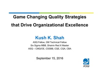 Game Changing Quality Strategies
that Drive Organizational Excellence
Kush K. Shah
ASQ Fellow, GM Technical Fellow
Six Sigma MBB, Shainin Red X Master
ASQ – CMQ/OE, CSSBB, CQE, CQA, CBA
September 15, 2016
 