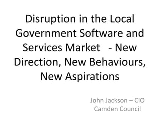 Disruption in the Local
Government Software and
Services Market - New
Direction, New Behaviours,
New Aspirations
John Jackson – CIO
Camden Council

 