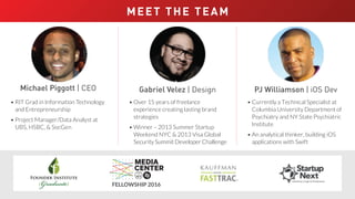 MEET THE TEAM
Michael Piggott | CEO
• RIT Grad in Information Technology
and Entrepreneurship
• Project Manager/Data Analyst at
UBS, HSBC, & SocGen
Gabriel Velez | Design
• Over 15 years of freelance
experience creating lasting brand
strategies
• Winner – 2013 Summer Startup
Weekend NYC & 2013 Visa Global
Security Summit Developer Challenge
FELLOWSHIP 2016
PJ Williamson | iOS Dev
• Currently a Technical Specialist at
Columbia University Department of
Psychiatry and NY State Psychiatric
Institute
• An analytical thinker, building iOS
applications with Swift
WINNER: 2016 QEDC Queens NY StartUP! Competition
 