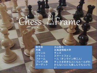 Chess Frame
大山智也
北海道情報大学
チェス
スマートフォン
一人（オンライン時二人）
チェスを好きな人にもルールがわ
からない人にも楽しんでもらいた
い
製作者
所属
ジャンル
プラット
フォーム
プレイ人数
ターゲット
 