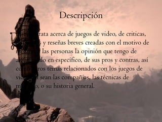 Descripción
• El blog trata acerca de juegos de video, de criticas,
  opiniones y reseñas breves creadas con el motivo de
  mostrar a las personas la opinión que tengo de
  algún título en específico, de sus pros y contras, así
  como otros temas relacionados con los juegos de
  video, ya sean las compañías, las técnicas de
  mercado, o su historia general.
 