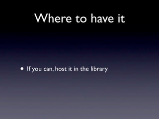 Where to have it
• If you can, host it in the library