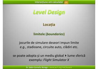 Interacțiune om‐calculator       2.0




                           Locația

                 limitele (boundaries)

    jocurile de simulare deseori impun limite
     e.g., stadioane, circuite auto, clădiri etc.

se poate adopta și un mediu global lume sferică
           exemplu: Flight Simulator X
         Dr. Sabin‐Corneliu Buraga – www.purl.org/net/busaco
 