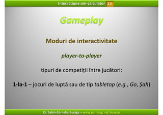 Interacțiune om‐calculator       2.0




              Moduri de interactivitate

                         player‐to‐player

            tipuri de competiții între jucători:

1‐la‐1 – jocuri de luptă sau de tip tabletop (e.g., Go, Șah) 



             Dr. Sabin‐Corneliu Buraga – www.purl.org/net/busaco
 