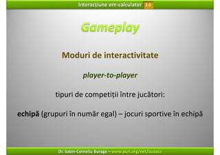 Interacțiune om‐calculator       2.0




             Moduri de interactivitate

                        player‐to‐player

           tipuri de competiții între jucători: 

echipă (grupuri în număr egal) – jocuri sportive în echipă



            Dr. Sabin‐Corneliu Buraga – www.purl.org/net/busaco
 
