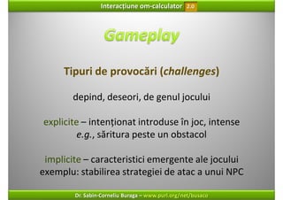 Interacțiune om‐calculator       2.0




     Tipuri de provocări (challenges)

       depind, deseori, de genul jocului

explicite – intenționat introduse în joc, intense 
         e.g., săritura peste un obstacol

 implicite – caracteristici emergente ale jocului
exemplu: stabilirea strategiei de atac a unui NPC

        Dr. Sabin‐Corneliu Buraga – www.purl.org/net/busaco
 