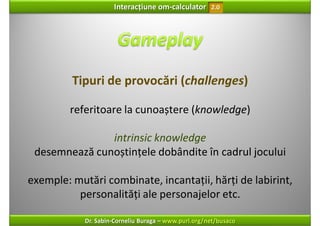 Interacțiune om‐calculator       2.0




         Tipuri de provocări (challenges)

         referitoare la cunoaștere (knowledge)

               intrinsic knowledge
 desemnează cunoștințele dobândite în cadrul jocului

exemple: mutări combinate, incantații, hărți de labirint, 
          personalități ale personajelor etc.

            Dr. Sabin‐Corneliu Buraga – www.purl.org/net/busaco
 