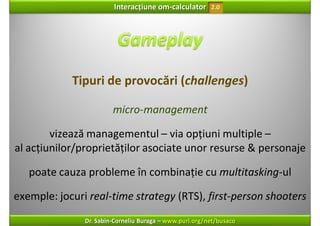 Interacțiune om‐calculator       2.0




            Tipuri de provocări (challenges)

                        micro‐management

        vizează managementul – via opțiuni multiple –
al acțiunilor/proprietăților asociate unor resurse & personaje 

   poate cauza probleme în combinație cu multitasking‐ul

exemple: jocuri real‐time strategy (RTS), first‐person shooters
               Dr. Sabin‐Corneliu Buraga – www.purl.org/net/busaco
 