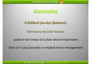 Interacțiune om‐calculator       2.0




            Echilibrul jocului (balance)

              eliminarea deciziilor banale

   jucătorii vor trebui să ia doar decizii importante

chiar și în cazul jocurilor ce implică micro‐management



           Dr. Sabin‐Corneliu Buraga – www.purl.org/net/busaco
 