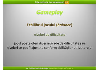 Interacțiune om‐calculator       2.0




              Echilibrul jocului (balance)

                      niveluri de dificultate

     jocul poate oferi diverse grade de dificultate sau 
niveluri ce pot fi ajustate conform abilităților utilizatorului




              Dr. Sabin‐Corneliu Buraga – www.purl.org/net/busaco
 