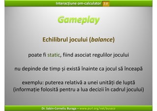 Interacțiune om‐calculator       2.0




             Echilibrul jocului (balance)

      poate fi static, fiind asociat regulilor jocului

nu depinde de timp și există înainte ca jocul să înceapă

    exemplu: puterea relativă a unei unități de luptă 
(informație folosită pentru a lua decizii în cadrul jocului)


             Dr. Sabin‐Corneliu Buraga – www.purl.org/net/busaco
 