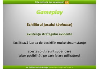 Interacțiune om‐calculator       2.0




         Echilibrul jocului (balance)

         existența strategiilor evidente

facilitează luarea de decizii în multe circumstanțe

           aceste soluții sunt superioare 
    altor posibilități pe care le are utilizatorul


         Dr. Sabin‐Corneliu Buraga – www.purl.org/net/busaco
 