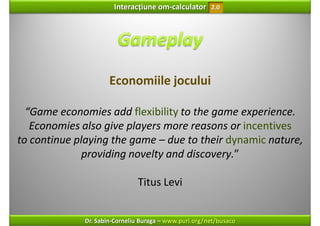 Interacțiune om‐calculator       2.0




                      Economiile jocului

  “Game economies add flexibility to the game experience. 
   Economies also give players more reasons or incentives
to continue playing the game – due to their dynamic nature, 
              providing novelty and discovery.”

                               Titus Levi


              Dr. Sabin‐Corneliu Buraga – www.purl.org/net/busaco
 