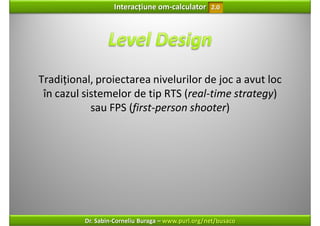 Interacțiune om‐calculator       2.0




Tradițional, proiectarea nivelurilor de joc a avut loc 
 în cazul sistemelor de tip RTS (real‐time strategy) 
            sau FPS (first‐person shooter)




          Dr. Sabin‐Corneliu Buraga – www.purl.org/net/busaco
 