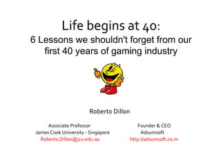 Life begins at 40:
6 Lessons we shouldn't forget from our
first 40 years of gaming industry

Roberto Dillon
Associate Professor
James Cook University - Singapore
Roberto.Dillon@jcu.edu.au

Founder & CEO
Adsumsoft
http://adsumsoft.co.nr

 