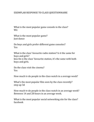 EXEMPLAR RESPONSE TO CLASS QUESTIONNAIRE
What is the most popular game console in the class?
Wii
What is the most popular game?
Just dance
Do boys and girls prefer different game consoles?
Yes
What is the class’ favourite radio station? Is it the same for
boys and girls?
kiss fm is the class’ favourite station, it’s the same with both
boys and girls.
Do the class visit the cinema?
Yes
How much tv do people in the class watch in a average week?
What’s the most popular film seen by the class recently?
step up 3d
How much tv do people in the class watch in an average week?
Between 14 and 28 hours in an average week.
What is the most popular social networking site for the class?
facebook
 